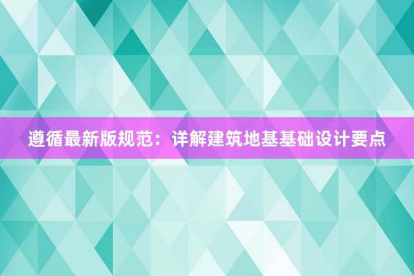 遵循最新版规范：详解建筑地基基础设计要点