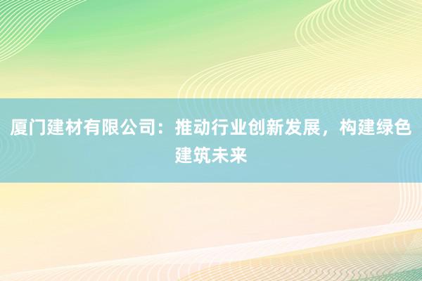 厦门建材有限公司：推动行业创新发展，构建绿色建筑未来