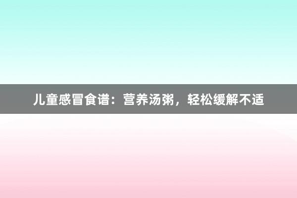 儿童感冒食谱：营养汤粥，轻松缓解不适